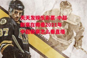 天天发娱乐彩票-中超联赛在哪看2021年中超联赛怎么看直播